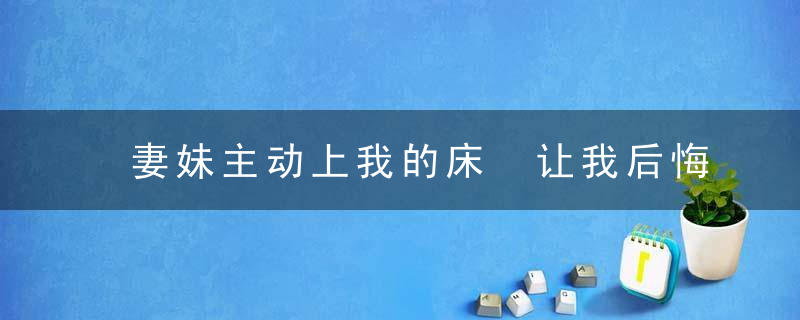 妻妹主动上我的床 让我后悔不堪